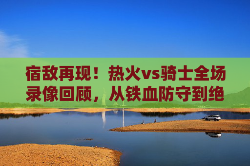 宿敌再现！热火vs骑士全场录像回顾，从铁血防守到绝杀时刻，这场对决写满NBA经典，宿敌再现！热火vs骑士，铁血防守到绝杀的NBA经典对决