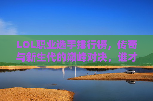 LOL职业选手排行榜，传奇与新生代的巅峰对决，谁才是历史第一人？LOL职业选手巅峰对决，传奇与新生代竞逐历史第一人