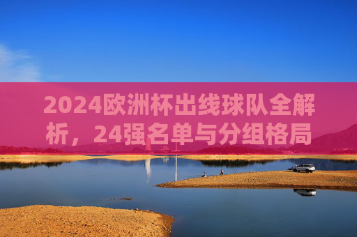 2024欧洲杯出线球队全解析,24强名单与分组格局,2024欧洲杯出线球队全解析,24强名单与分组格局