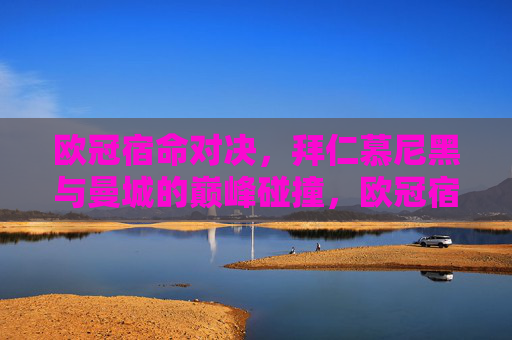 欧冠宿命对决，拜仁慕尼黑与曼城的巅峰碰撞，欧冠宿命对决，拜仁慕尼黑与曼城的巅峰碰撞