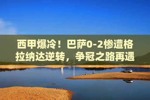 西甲爆冷!巴萨0-2惨遭格拉纳达逆转,争冠之路再遇寒流,巴萨0-2爆冷负格拉纳达,西甲争冠再遇寒流