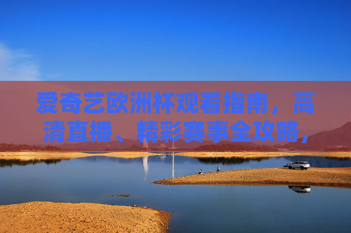 爱奇艺欧洲杯观看指南，高清直播、精彩赛事全攻略，爱奇艺欧洲杯观看指南，高清直播与精彩赛事全攻略