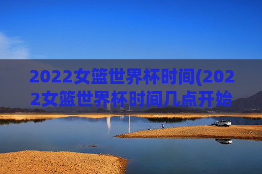 2022女篮世界杯时间(2022女篮世界杯时间几点开始)