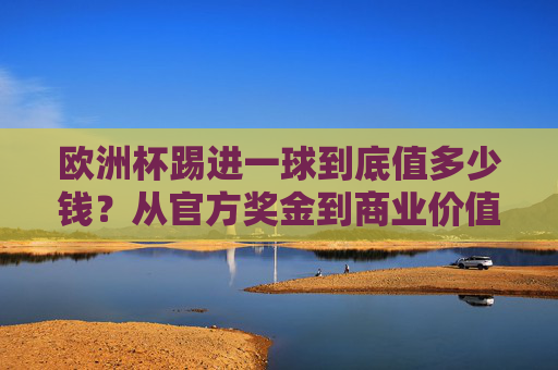 欧洲杯踢进一球到底值多少钱?从官方奖金到商业价值,解密进球背后的价格标签,欧洲杯进球的价格标签,奖金与商业价值解密