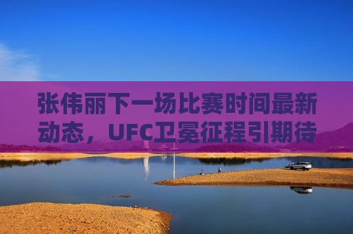 张伟丽下一场比赛时间最新动态,UFC卫冕征程引期待,官方消息待公布,张伟丽UFC卫冕战时间最新动态 官方消息待公布