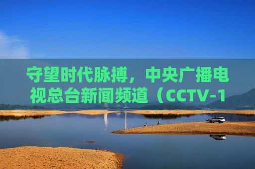 守望时代脉搏，中央广播电视总台新闻频道（CCTV-13）的24小时中国叙事，守望时代脉搏，CCTV-13的24小时中国叙事