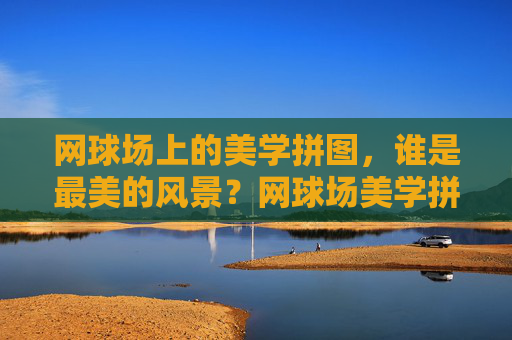 网球场上的美学拼图,谁是最美的风景?网球场美学拼图,谁是最美风景?