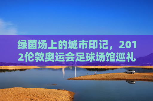 绿茵场上的城市印记，2012伦敦奥运会足球场馆巡礼，2012伦敦奥运会足球场馆，绿茵场上的城市印记