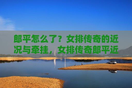 郎平怎么了？女排传奇的近况与牵挂，女排传奇郎平近况引牵挂
