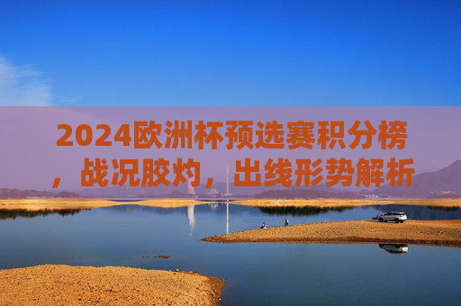 2024欧洲杯预选赛积分榜，战况胶灼，出线形势解析，2024欧洲杯预选赛积分榜，战况胶灼与出线形势解析