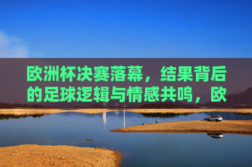 欧洲杯决赛落幕，结果背后的足球逻辑与情感共鸣，欧洲杯决赛落幕，结果背后的足球逻辑与情感共鸣