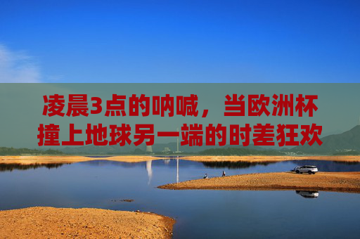 凌晨3点的呐喊,当欧洲杯撞上地球另一端的时差狂欢,凌晨3点,欧洲杯撞上地球时差的狂欢