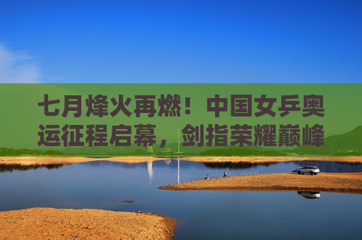 七月烽火再燃！中国女乒奥运征程启幕，剑指荣耀巅峰，中国女乒七月奥运征程启幕 剑指荣耀巅峰