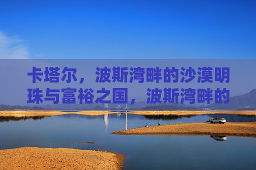 卡塔尔，波斯湾畔的沙漠明珠与富裕之国，波斯湾畔的沙漠明珠与富裕之国