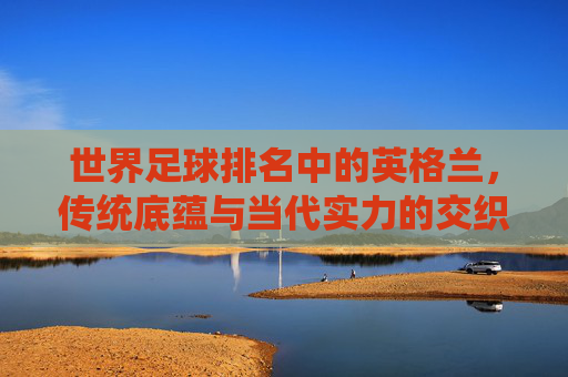 世界足球排名中的英格兰,传统底蕴与当代实力的交织,英格兰足球,传统底蕴与当代实力的交织