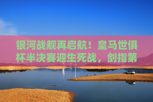 银河战舰再启航！皇马世俱杯半决赛迎生死战，剑指第五冠，银河战舰生死战！皇马世俱杯剑指第五冠