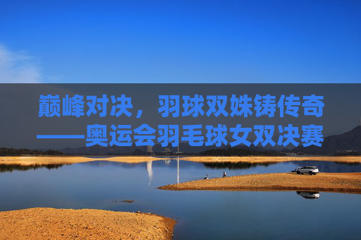 巅峰对决，羽球双姝铸传奇——奥运会羽毛球女双决赛惊世一战，巅峰对决，羽球双姝奥运女双决赛惊世一战