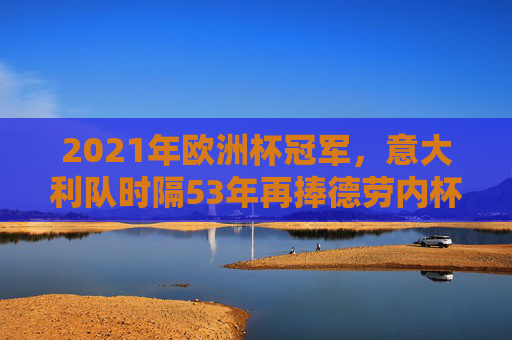 2021年欧洲杯冠军,意大利队时隔53年再捧德劳内杯,意大利时隔53年再捧德劳内杯