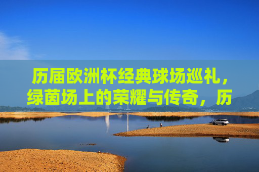历届欧洲杯经典球场巡礼,绿茵场上的荣耀与传奇,历届欧洲杯经典球场巡礼,绿茵场的荣耀与传奇