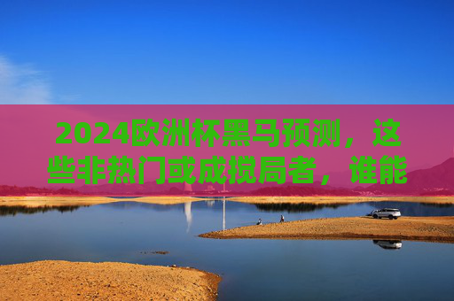 2024欧洲杯黑马预测，这些非热门或成搅局者，谁能创造奇迹？2024欧洲杯黑马预测，非热门或成搅局者，谁能创造奇迹？