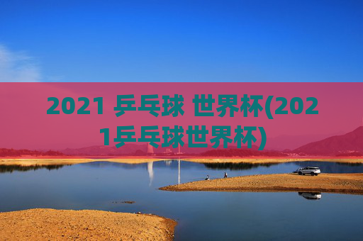 2021 乒乓球 世界杯(2021乒乓球世界杯)