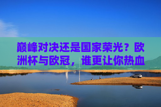 巅峰对决还是国家荣光？欧洲杯与欧冠，谁更让你热血沸腾？巅峰对决VS国家荣光，欧洲杯与欧冠的热血之选