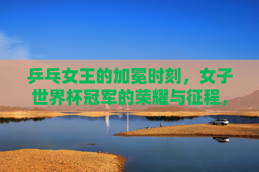 乒乓女王的加冕时刻,女子世界杯冠军的荣耀与征程,乒乓女王的加冕,女子世界杯冠军荣耀征程