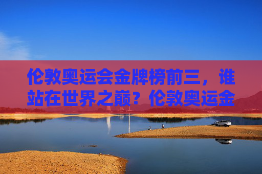 伦敦奥运会金牌榜前三，谁站在世界之巅？伦敦奥运金牌榜前三，巅峰之问谁称王？