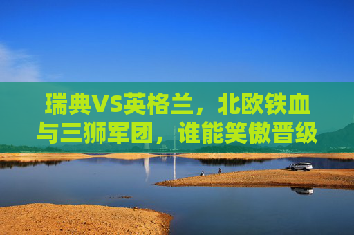 瑞典VS英格兰，北欧铁血与三狮军团，谁能笑傲晋级路？北欧铁血VS三狮军团，瑞典英格兰谁能笑傲晋级路？