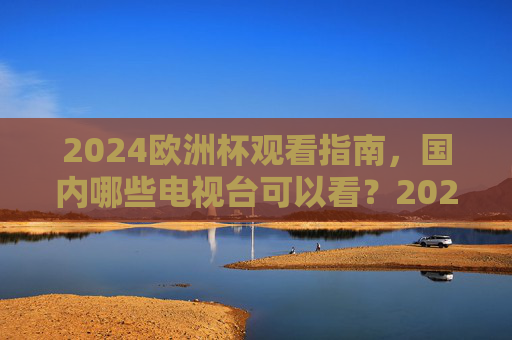 2024欧洲杯观看指南,国内哪些电视台可以看?2024欧洲杯观看指南,国内电视台观看渠道