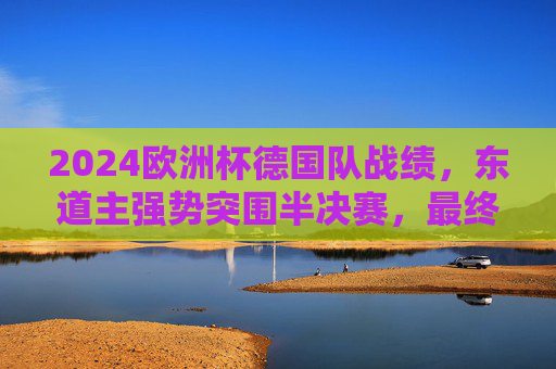 2024欧洲杯德国队战绩,东道主强势突围半决赛,最终收获第四名,东道主德国队2024欧洲杯强势突围半决赛终获第四名