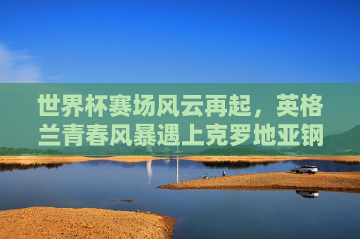 世界杯赛场风云再起,英格兰青春风暴遇上克罗地亚钢铁之师,世界杯,英格兰青春风暴对决克罗地亚钢铁之师