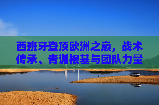 西班牙登顶欧洲之巅，战术传承、青训根基与团队力量的胜利，西班牙登顶欧洲之巅，战术传承、青训根基与团队力量的胜利