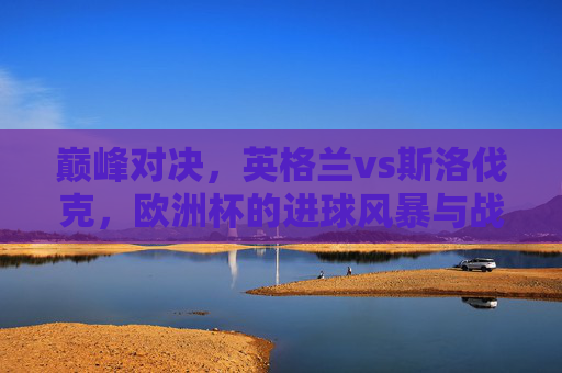 巅峰对决，英格兰vs斯洛伐克，欧洲杯的进球风暴与战术博弈，欧洲杯巅峰对决，英格兰vs斯洛伐克，进球风暴与战术博弈