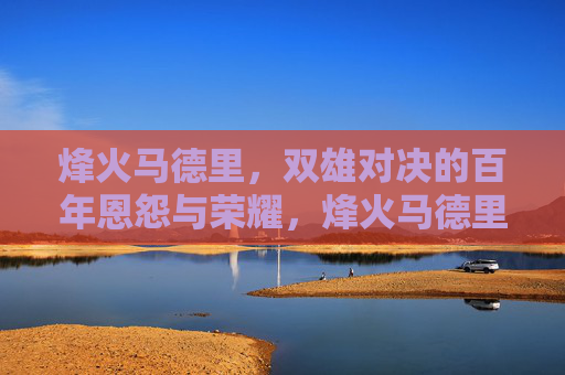 烽火马德里，双雄对决的百年恩怨与荣耀，烽火马德里，双雄百年恩怨对决与荣耀