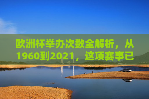 欧洲杯举办次数全解析，从1960到2021，这项赛事已走过13届辉煌，欧洲杯13届辉煌，1960至2021赛事全解析