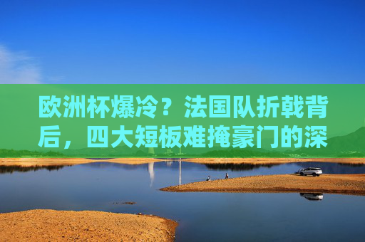 欧洲杯爆冷?法国队折戟背后,四大短板难掩豪门的深层危机,法国队欧洲杯爆冷折戟,四大短板难掩豪门深层危机