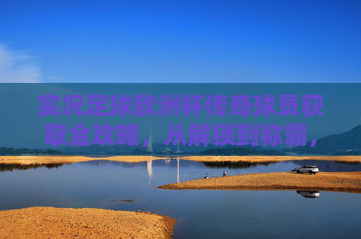实况足球欧洲杯传奇球员获取全攻略,从解锁到称霸,玩转绿茵传奇,实况足球欧洲杯传奇球员获取全攻略,从解锁到称霸绿茵传奇