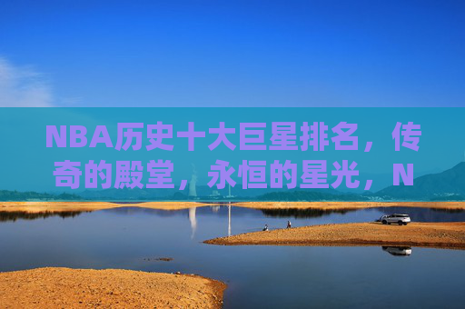 NBA历史十大巨星排名，传奇的殿堂，永恒的星光，NBA历史十大巨星，传奇殿堂，永恒星光