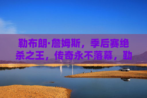 勒布朗·詹姆斯，季后赛绝杀之王，传奇永不落幕，勒布朗·詹姆斯，季后赛绝杀王，传奇永不落幕