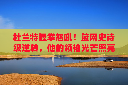 杜兰特握拳怒吼！篮网史诗级逆转，他的领袖光芒照亮全场，杜兰特领袖怒吼！篮网史诗级逆转照亮全场