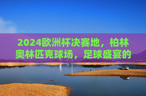 2024欧洲杯决赛地,柏林奥林匹克球场,足球盛宴的终极舞台,2024欧洲杯决赛终极舞台,柏林奥林匹克球场
