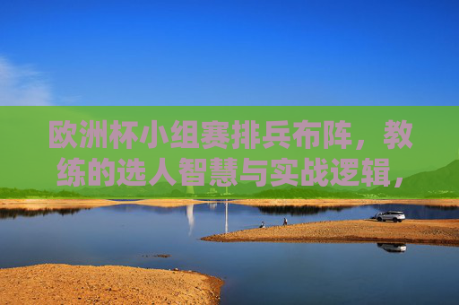 欧洲杯小组赛排兵布阵，教练的选人智慧与实战逻辑，欧洲杯小组赛排兵布阵，教练选人智慧与实战逻辑