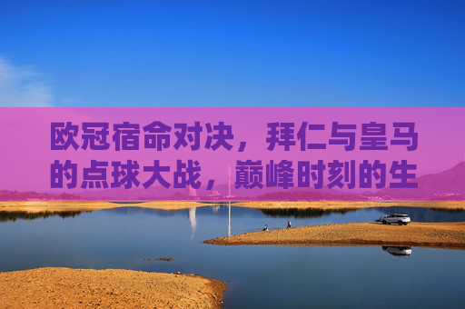 欧冠宿命对决,拜仁与皇马的点球大战,巅峰时刻的生死较量,欧冠宿命对决,拜仁皇马巅峰点球生死战
