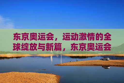 东京奥运会,运动激情的全球绽放与新篇,东京奥运会,全球运动激情绽放新篇