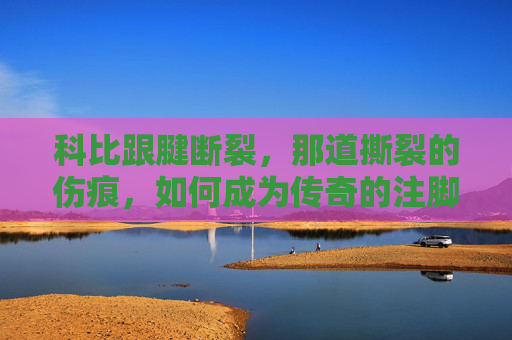 科比跟腱断裂，那道撕裂的伤痕，如何成为传奇的注脚？科比跟腱撕裂，伤痕如何铸就传奇注脚？