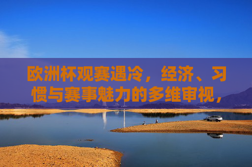 欧洲杯观赛遇冷,经济、习惯与赛事魅力的多维审视,欧洲杯观赛遇冷,经济、习惯与赛事魅力的多维审视