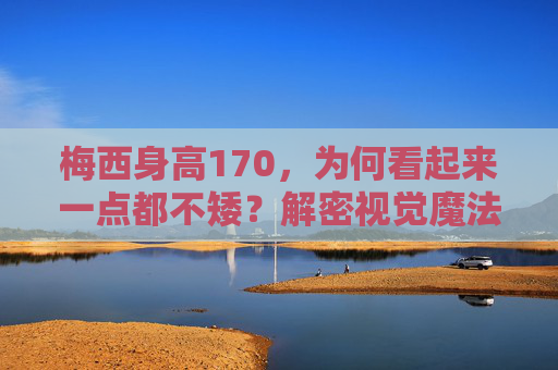 梅西身高170，为何看起来一点都不矮？解密视觉魔法背后的真相，梅西身高170为何显高？视觉魔法背后的真相