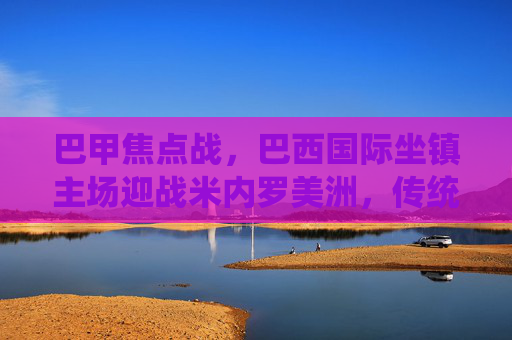 巴甲焦点战,巴西国际坐镇主场迎战米内罗美洲,传统劲旅能否延续强势?巴甲焦点战,巴西国际主场迎战米内罗美洲,传统劲旅能否延续强势?