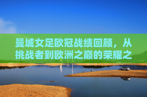 曼城女足欧冠战绩回顾,从挑战者到欧洲之巅的荣耀之路,曼城女足欧冠荣耀路,从挑战者到欧洲之巅